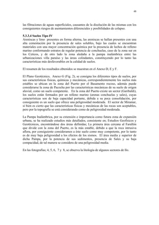 48




las filtraciones de aguas superficiales, causantes de la disolución de las mismas con los
consiguientes riesgos de asentamientos diferenciales y posibilidades de colapso.

5.3.3.4 Suelos Tipo IV
Areniscas y limo presentes en forma alterna, las areniscas se hallan presentes con una
alta cementación por la presencia de sales solubles, bajo las cuales se encuentran
materiales con una mayor concentración química por la presencia de lechos de relleno
marino conformando estratos de regular potencia de conchuelas, caso de la zona sur en
los Ceticos, y de otro lado la zona aledaña a la pampa inalámbrica entre las
urbanizaciones villa paraíso y las áreas colindantes, constituyendo por lo tanto las
características más desfavorables en la calidad de suelos.

El resumen de los resultados obtenidos se muestran en el Anexo D, E y F.

El Plano Geotécnico, Anexo G (Fig. 2), se consigna los diferentes tipos de suelos, por
sus características fisicas, químicas y mecánicas, correspondientemente los suelos más
estables se ubican en la zona del Puerto por el Basamento rocoso, además puede
considerarse la zona de Pacocha por las características mecánicas de su suelo de origen
aluvial, como un suelo competente. En la zona del Puerto existe un sector (Garibaldi),
los suelos están formados por un relleno marino (arenas conchuelas y sales), cuyas
características son de baja capacidad portante, debida a su poca consolidación, por
consiguiente es un suelo que ofrece una peligrosidad moderada. El sector de Miramar,
si bien es cierto que las características físicas y mecánicas de las rocas son aceptables,
pero por la topografía se está considerando como de peligrosidad moderada.

La Pampa Inalámbrica, por su extensión e importancia como futura zona de expansión
urbana, se ha realizado estudios más detallados, consistente en; Estudios Geofísicos y
Geotécnicos, encontrándose dos áreas definidas; La primera área cercana al Farallón
que divide con la zona del Puerto, es la más estable, debido a que la roca intrusiva
aflora, por consiguiente consideramos a éste suelo como muy competente, por lo tanto
es de muy baja peligrosidad a los efectos de los sismos. El área media y superior de
dicha Pampa, por la potencia de sus sedimentos, presencia de Sales y su baja
compacidad, de tal manera se considera de una peligrosidad media.

En las fotografías; 4, 5, 6, 7 y 8, se observa la litología de algunos sectores de Ilo.
 