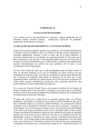 52




                                   CAPITULO VI

                           EVALUACION DE PELIGROS

En la ciudad de Ilo se han identificado los siguientes peligros potenciales por los
diferentes agentes naturales (sismos,     inundaciones, activación de quebradas,
arenamiento, deslizamiento y tsunami).

6.1 SITUACIÓN DE PELIGRO FRENTE A UN EVENTO SÍSMICO

Luego de los estudios geológicos, geofísicos y geotécnicos, se ha logrado identificar que
en la parte baja de la ciudad, es decir en el Puerto, el substrato rocoso metamórfico se
encuentra ampliamente expuesto si bien es cierto que en su parte superficial se
encuentra intemperizado le corresponde una capacidad portante de alto grado que la
hace competente, es por ello que, se han registrado daños menores en el evento del 23
de junio, por lo que consideramos que son suelos donde se producen baja amplificación
sísmicas, adicionalmente son terrenos con poca pendiente. Por lo tanto, se está
considerando como de bajo peligro.

En este sector existen dos áreas que se esta considerando como de peligro medio, es
decir de amenaza moderada, en el caso de Garibaldi son suelos arenosos con alto
contenido de conchuelas y sales que la hacen susceptibles a asentamientos diferenciales
por la presencia de humedad como fuente de disolución de las sales, por su baja
capacidad portante amplifican las ondas sísmicas. En el caso del sector de Miramar los
suelos tienen mejores características geotécnicas pero, presentan pendientes algo
pronunciadas que la hacen moderadamente peligrosas.

En el sector de Pacocha (Ciudad Nueva), de acuerdo al análisis de los trabajos de
campo, se deduce que el suelo aluvional es compacto y seco, por lo que se le considera
como un sector de bajo grado de peligrosidad, totalmente coherente con la respuesta de
las edificaciones al sismo del 23 de junio.

El sector más crítico de la ciudad de Ilo lo constituye algunas áreas de la Pampa
Inalámbrica por la falta de consistencia de los suelos y el alto contenido de sales que la
hace sumamente frágil, es un suelo de calidad intermedia, con aceleraciones sísmicas
moderadas, con la finalidad de estabilizar esta gran área es necesario considerar en
forma urgente los servicios de agua y desague, esto es, por la presencia de alta salinidad
en los suelos, por lo que consideramos como un área de peligro medio. El área cercana
al borde occidental de la Pampa los suelos son muy estables de alto grado de capacidad
portante, por la presencia de rocas intrusivas, esta área se le considera como de baja
peligrosidad porque no amplifican las ondas sísmicas. Finalmente precisaremos que
hay un área en la Pampa donde se han registrado daños importantes a raíz del último
sismo, que coincide con el alineamiento general de la Falla Chololo que supuestamente
compromete al basamento que se encuentra por debajo de los sedimentos marinos, es
 