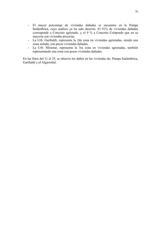 56




   -   El mayor porcentaje de viviendas dañadas se encuentra en la Pampa
       Inalámbrica, cuyo análisis ya ha sido descrito. El 91% de viviendas dañadas
       corresponde a Concreto agrietado, y el 9 % a Concreto Colapsado que en su
       mayoría son viviendas precarias
   -   La Urb. Garibaldi, representa la 2da zona en viviendas agrietadas, siendo una
       zona aislada, con pocas viviendas dañadas.
   -   La Urb. Miramar, representa la 3ra zona en viviendas agrietadas, también
       representando una zona con pocas viviendas dañadas.

En las fotos del 11 al 25, se observa los daños en las viviendas de; Pampa Inalámbrica,
Garibaldi y el Algarrobal.
 
