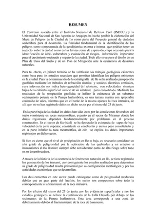 RESUMEN
El Convenio suscrito entre el Instituto Nacional de Defensa Civil (INDECI) y la
Universidad Nacional de San Agustín de Arequipa ha hecho posible la elaboración del
Mapa de Peligros de la Ciudad de Ilo como parte del Proyecto general de ciudades
sostenibles para el desarrollo. La finalidad fundamental es la identificación de los
peligros como consecuencia de la geodinámica externa e interna que podrían tener un
impacto sobre la ciudad como en las futuras zonas de expansión, etapa necesaria para la
identificación de áreas vulnerables y evaluación de riesgos, información importante
para el crecimiento ordenado y seguro de la ciudad. Todo ello sirve para el diseño de un
Plan de Usos del Suelo y de un Plan de Mitigación ante la ocurrencia de desastres
naturales.

Para tal efecto, en primer término se ha verificado los trabajos geológicos existentes
como base para los estudios sucesivos que permitan identificar los peligros existentes
en la ciudad. Para la determinación de la estratigrafía de Ilo se ha realizado prospección
geofísica mediante los métodos de refracción sísmica y sondeos eléctricos verticales,
cuya información nos indica heterogeneidad del substrato, con velocidades sísmicas
bajas de la cubierta superficial indicio de un substrato poco consolidado. Mediante los
resultados de la prospección geofísica se infiere la existencia de un substrato
sedimentario potente en la Pampa Inalámbrica, es una terraza marina con apreciable
contenido de sales, mientras que en el borde de la misma aparece la roca intrusiva, de
allí que no se han registrado daños en dicho sector por el sismo del 23 de junio.

 En la parte baja de la ciudad los daños han sido leves por las condiciones favorables del
suelo consistente en rocas metamórficas, excepto en el sector de Miramar donde los
daños registrados dependen fundamentalmente por problemas en el proceso
constructivo. En el sector de Garibaldi se ha detectado la existencia de capas de baja
velocidad en la parte superior, consistente en conchuelas y arenas poco consolidadas y
en la parte inferior la roca metamórfica, de ello se explica los daños importantes
registrados en dicho sector.

Si bien es cierto que el nivel de precipitación en Ilo es baja, es necesario considerar un
alto grado de peligrosidad por la activación de las quebradas y en relación a
inundaciones el río Osmore siempre debe considerarse como de alto riesgo sobre todo
en su desembocadura.

A través de la historia de la ocurrencia de fenómenos naturales en Ilo, se tiene registrado
los generación de los tsunami, por consiguiente los estudios realizados para determinar
su grado de peligrosidad resulta primordial por su configuración morfológica y por las
actividades económicas que se desarrollan.

Los deslizamientos en este sector puede catalogarse como de peligrosidad moderada
debido que en gran parte del farallón, los suelos son competentes sobre todo la
correspondiente al afloramiento de la roca intrusiva.

Por los efectos del sismo del 23 de junio, por las evidencias superficiales y por los
estudios geológicos se deduce la continuación de la Falla Chololo por debajo de los
sedimentos de la Pampa Inalámbrica. Esta área corresponde a una zona de
debilitamiento debido al fracturamiento de la roca de basamento.
 