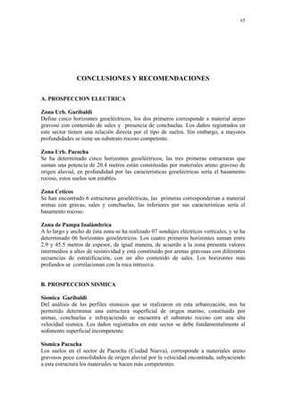 65




               CONCLUSIONES Y RECOMENDACIONES

A. PROSPECCION ELECTRICA

Zona Urb. Garibaldi
Define cinco horizontes geoeléctricos, los dos primeros corresponde a material areno
gravoso con contenido de sales y presencia de conchuelas. Los daños registrados en
este sector tienen una relación directa por el tipo de suelos. Sin embargo, a mayores
profundidades se tiene un substrato rocoso competente.

Zona Urb. Pacocha
Se ha determinado cinco horizontes geoeléctricos, las tres primeras estructuras que
suman una potencia de 20.4 metros están constituidas por materiales areno gravoso de
origen aluvial, en profundidad por las características geoeléctricas sería el basamento
rocoso, estos suelos son estables.

Zona Ceticos
Se han encontrado 6 estructuras geoeléctricas, las primeras corresponderían a material
arenas con gravas, sales y conchuelas, las inferiores por sus características sería el
basamento rocoso.

Zona de Pampa Inalámbrica
A lo largo y ancho de ésta zona se ha realizado 07 sondajes eléctricos verticales, y se ha
determinado 06 horizontes geoeléctricos. Los cuatro primeros horizontes suman entre
2.9 y 45.5 metros de espesor, de igual manera, de acuerdo a la zona presenta valores
intermedios a altos de resistividad y está constituido por arenas gravosas con diferentes
secuencias de estratificación, con un alto contenido de sales. Los horizontes más
profundos se correlacionan con la roca intrusiva.


B. PROSPECCION SISMICA

Sísmica Garibaldi
Del análisis de los perfiles sísmicos que se realizaron en esta urbanización, nos ha
permitido determinar una estructura superficial de origen marino, constituido por
arenas, conchuelas e infrayaciendo se encuentra el substrato rocoso con una alta
velocidad sísmica. Los daños registrados en este sector se debe fundamentalmente al
sedimento superficial incompetente.

Sísmica Pacocha
Los suelos en el sector de Pacocha (Ciudad Nueva), corresponde a materiales areno
gravosos poco consolidados de origen aluvial por la velocidad encontrada, subyaciendo
a esta estructura los materiales se hacen más competentes.
 