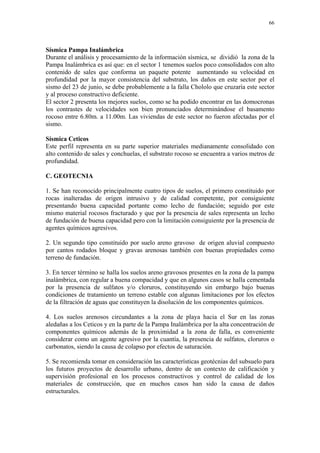 66




Sísmica Pampa Inalámbrica
Durante el análisis y procesamiento de la información sísmica, se dividió la zona de la
Pampa Inalámbrica es así que: en el sector 1 tenemos suelos poco consolidados con alto
contenido de sales que conforma un paquete potente aumentando su velocidad en
profundidad por la mayor consistencia del substrato, los daños en este sector por el
sismo del 23 de junio, se debe probablemente a la falla Chololo que cruzaría este sector
y al proceso constructivo deficiente.
El sector 2 presenta los mejores suelos, como se ha podido encontrar en las domocronas
los contrastes de velocidades son bien pronunciados determinándose el basamento
rocoso entre 6.80m. a 11.00m. Las viviendas de este sector no fueron afectadas por el
sismo.

Sísmica Ceticos
Este perfil representa en su parte superior materiales medianamente consolidado con
alto contenido de sales y conchuelas, el substrato rocoso se encuentra a varios metros de
profundidad.

C. GEOTECNIA

1. Se han reconocido principalmente cuatro tipos de suelos, el primero constituido por
rocas inalteradas de origen intrusivo y de calidad competente, por consiguiente
presentando buena capacidad portante como lecho de fundación; seguido por este
mismo material rocosos fracturado y que por la presencia de sales representa un lecho
de fundación de buena capacidad pero con la limitación consiguiente por la presencia de
agentes químicos agresivos.

2. Un segundo tipo constituido por suelo areno gravoso de origen aluvial compuesto
por cantos rodados bloque y gravas arenosas también con buenas propiedades como
terreno de fundación.

3. En tercer término se halla los suelos areno gravosos presentes en la zona de la pampa
inalámbrica, con regular a buena compacidad y que en algunos casos se halla cementada
por la presencia de sulfatos y/o cloruros, constituyendo sin embargo bajo buenas
condiciones de tratamiento un terreno estable con algunas limitaciones por los efectos
de la filtración de aguas que constituyen la disolución de los componentes químicos.

4. Los suelos arenosos circundantes a la zona de playa hacia el Sur en las zonas
aledañas a los Ceticos y en la parte de la Pampa Inalámbrica por la alta concentración de
componentes químicos además de la proximidad a la zona de falla, es conveniente
considerar como un agente agresivo por la cuantía, la presencia de sulfatos, cloruros o
carbonatos, siendo la causa de colapso por efectos de saturación.

5. Se recomienda tomar en consideración las características geotécnias del subsuelo para
los futuros proyectos de desarrollo urbano, dentro de un contexto de calificación y
supervisión profesional en los procesos constructivos y control de calidad de los
materiales de construcción, que en muchos casos han sido la causa de daños
estructurales.
 