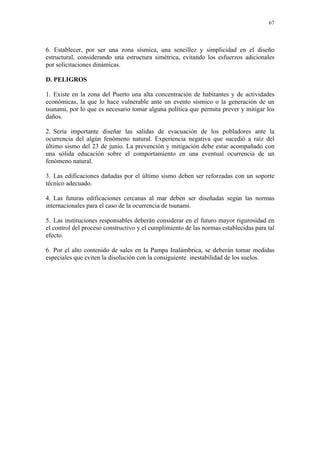 67




6. Establecer, por ser una zona sísmica, una sencillez y simplicidad en el diseño
estructural, considerando una estructura simétrica, evitando los esfuerzos adicionales
por solicitaciones dinámicas.

D. PELIGROS

1. Existe en la zona del Puerto una alta concentración de habitantes y de actividades
económicas, la que lo hace vulnerable ante un evento sísmico o la generación de un
tsunami, por lo que es necesario tomar alguna política que permita prever y mitigar los
daños.

2. Sería importante diseñar las salidas de evacuación de los pobladores ante la
ocurrencia del algún fenómeno natural. Experiencia negativa que sucedió a raíz del
último sismo del 23 de junio. La prevención y mitigación debe estar acompañado con
una sólida educación sobre el comportamiento en una eventual ocurrencia de un
fenómeno natural.

3. Las edificaciones dañadas por el último sismo deben ser reforzadas con un soporte
técnico adecuado.

4. Las futuras edificaciones cercanas al mar deben ser diseñadas según las normas
internacionales para el caso de la ocurrencia de tsunami.

5. Las instituciones responsables deberán considerar en el futuro mayor rigurosidad en
el control del proceso constructivo y el cumplimiento de las normas establecidas para tal
efecto.

6. Por el alto contenido de sales en la Pampa Inalámbrica, se deberán tomar medidas
especiales que eviten la disolución con la consiguiente inestabilidad de los suelos.
 