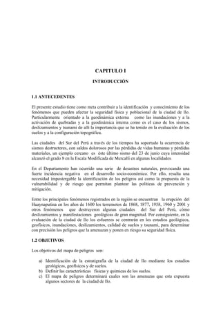 CAPITULO I

                                 INTRODUCCIÓN


1.1 ANTECEDENTES

El presente estudio tiene como meta contribuir a la identificación y conocimiento de los
fenómenos que pueden afectar la seguridad física y poblacional de la ciudad de Ilo.
Particularmente orientado a la geodinámica externa como las inundaciones y a la
activación de quebradas y a la geodinámica interna como es el caso de los sismos,
deslizamientos y tsunami de allí la importancia que se ha tenido en la evaluación de los
suelos y a la configuración topográfica.

Las ciudades del Sur del Perú a través de los tiempos ha soportado la ocurrencia de
sismos destructores, con saldos dolorosos por las pérdidas de vidas humanas y pérdidas
materiales, un ejemplo cercano es éste último sismo del 23 de junio cuya intensidad
alcanzó el grado 8 en la Escala Modificada de Mercalli en algunas localidades.

En el Departamento han ocurrido una serie de desastres naturales, provocando una
fuerte incidencia negativa en el desarrollo socio-económico. Por ello, resulta una
necesidad impostergable la identificación de los peligros así como la propuesta de la
vulnerabilidad y de riesgo que permitan plantear las políticas de prevención y
mitigación.

Entre los principales fenómenos registrados en la región se encuentran la erupción del
Huaynaputina en los años de 1600 los terremotos de 1868, 1877, 1958, 1960 y 2001 y
otros fenómenos que destruyeron algunas ciudades del Sur del Perú, cómo
deslizamientos y manifestaciones geológicas de gran magnitud. Por consiguiente, en la
evaluación de la ciudad de Ilo los esfuerzos se centrarán en los estudios geológicos,
geofísicos, inundaciones, deslizamientos, calidad de suelos y tsunami, para determinar
con precisión los peligros que la amenazan y ponen en riesgo su seguridad física.

1.2 OBJETIVOS

Los objetivos del mapa de peligros son:

    a) Identificación de la estratigrafía de la ciudad de Ilo mediante los estudios
       geológicos, geofísicos y de suelos.
    b) Definir las características físicas y químicas de los suelos.
    c) El mapa de peligros determinará cuales son las amenazas que esta expuesta
       algunos sectores de la ciudad de Ilo.
 