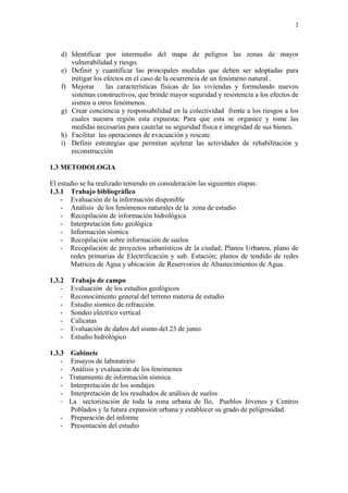 2




    d) Identificar por intermedio del mapa de peligros las zonas de mayor
       vulnerabilidad y riesgo.
    e) Definir y cuantificar las principales medidas que deben ser adoptadas para
       mitigar los efectos en el caso de la ocurrencia de un fenómeno natural..
    f) Mejorar      las características físicas de las viviendas y formulando nuevos
       sistemas constructivos, que brinde mayor seguridad y resistencia a los efectos de
       sismos u otros fenómenos.
    g) Crear conciencia y responsabilidad en la colectividad frente a los riesgos a los
       cuales nuestra región esta expuesta; Para que esta se organice y tome las
       medidas necesarias para cautelar su seguridad física e integridad de sus bienes.
    h) Facilitar las operaciones de evacuación y rescate.
    i) Definir estrategias que permitan acelerar las actividades de rehabilitación y
       reconstrucción

1.3 METODOLOGIA

El estudio se ha realizado teniendo en consideración las siguientes etapas:
1.3.1 Trabajo bibliográfico
    - Evaluación de la información disponible
    - Análisis de los fenómenos naturales de la zona de estudio
    - Recopilación de información hidrológica
    - Interpretación foto geológica
    - Información sísmica
    - Recopilación sobre información de suelos
    - Recopilación de proyectos urbanísticos de la ciudad; Planos Urbanos, plano de
       redes primarias de Electrificación y sub. Estación; planos de tendido de redes
       Matrices de Agua y ubicación de Reservorios de Abastecimientos de Agua.

1.3.2   Trabajo de campo
    -   Evaluación de los estudios geológicos
    -   Reconocimiento general del terreno materia de estudio
    -   Estudio sísmico de refracción
    -   Sondeo eléctrico vertical
    -   Calicatas
    -   Evaluación de daños del sismo del 23 de junio
    -   Estudio hidrológico

1.3.3Gabinete
    -Ensayos de laboratorio
    -Análisis y evaluación de los fenómenos
    -Tratamiento de información sísmica
    -Interpretación de los sondajes
    -Interpretación de los resultados de análisis de suelos
    -La sectorización de toda la zona urbana de Ilo, Pueblos Jóvenes y Centros
     Poblados y la futura expansión urbana y establecer su grado de peligrosidad.
   - Preparación del informe
   - Presentación del estudio
 