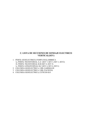 C. LISTA DE SECCIONES DE SONDAJE ELECTRICO
                       VERTICAL(SEV)
1. PERFIL GEOELECTRICO, PAMPA INALAMBRICA
   1a. PERFIL TRANSVERSAL A-A´ (SEV 7, SEV 3, SEV 1, SEV2)
   1b. PERFIL TRANSVERSAL B-B´(SEV 4, SEV 5)
   1c. PERFIL LONGITUDINAL B-C (SEV 4, SEV 6, SEV1)
2. COLUMNA GEOELECTRICA, URB. GARIBALDI
3. COLUMNA GEOELECTRICA, URB. PACOCHA
4. COLUMNA GEOELECTRICA, CETICOS-ILO
 