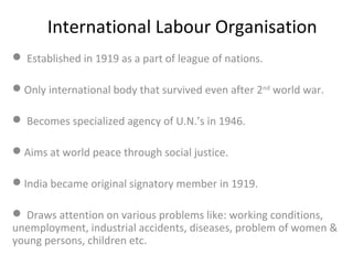International Labour Organisation
 Established in 1919 as a part of league of nations.
Only international body that survived even after 2nd world war.
 Becomes specialized agency of U.N.’s in 1946.
Aims at world peace through social justice.
India became original signatory member in 1919.
 Draws attention on various problems like: working conditions,
unemployment, industrial accidents, diseases, problem of women &
young persons, children etc.

 