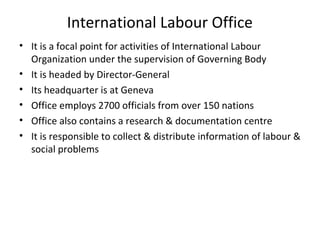 International Labour Office
• It is a focal point for activities of International Labour
Organization under the supervision of Governing Body
• It is headed by Director-General
• Its headquarter is at Geneva
• Office employs 2700 officials from over 150 nations
• Office also contains a research & documentation centre
• It is responsible to collect & distribute information of labour &
social problems

 