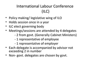 International Labour Conference
(ILC)
•
•
•
•

Policy making/ legislative wing of ILO
Holds session once in a year
ILC elect governing body
Meetings/sessions are attended by 4 delegates
- 2 from govt. (Generally Cabinet Ministers)
- 1 representative of employee
- 1 representative of employer
• Each delegate is accompanied by advisor not
exceeding 2 in number
• Non- govt. delegates are chosen by govt.

 