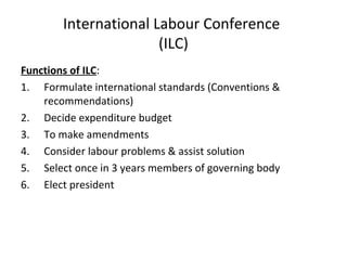 International Labour Conference
(ILC)
Functions of ILC:
1. Formulate international standards (Conventions &
recommendations)
2. Decide expenditure budget
3. To make amendments
4. Consider labour problems & assist solution
5. Select once in 3 years members of governing body
6. Elect president

 
