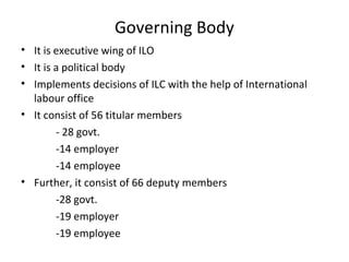 Governing Body
• It is executive wing of ILO
• It is a political body
• Implements decisions of ILC with the help of International
labour office
• It consist of 56 titular members
- 28 govt.
-14 employer
-14 employee
• Further, it consist of 66 deputy members
-28 govt.
-19 employer
-19 employee

 