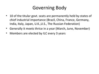 Governing Body
• 10 of the titular govt. seats are permanently held by states of
chief industrial importance (Brazil, China, France, Germany,
India, Italy, Japan, U.K.,U.S., The Russian Federation)
• Generally it meets thrice in a year (March, June, November)
• Members are elected by ILC every 3 years

 