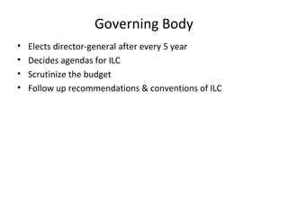 Governing Body
•
•
•
•

Elects director-general after every 5 year
Decides agendas for ILC
Scrutinize the budget
Follow up recommendations & conventions of ILC

 