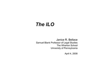 The ILO
Janice R. Bellace
Samuel Blank Professor of Legal Studies
The Wharton School
University of Pennsylvania
April 4, 2008
 