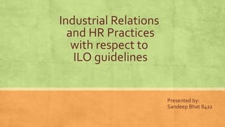Industrial Relations
and HR Practices
with respect to
ILO guidelines
Presented by:
Sandeep Bhat 8422
 