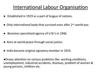 International Labour Organisation
● Established in 1919 as a part of league of nations.
● Only international body that survived even after 2nd world war.
● Becomes specialized agency of U.N.’s in 1946.
● Aims at world peace through social justice.
● India became original signatory member in 1919.
●Draws attention on various problems like: working conditions,
unemployment, industrial accidents, diseases, problem of women &
young persons, children etc.
 