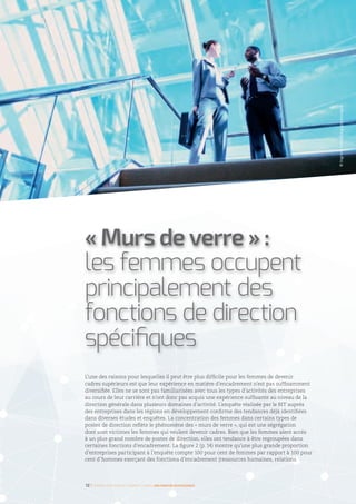 L’une des raisons pour lesquelles il peut être plus difficile pour les femmes de devenir
cadres supérieurs est que leur expérience en matière d’encadrement n’est pas suffisamment
diversifiée. Elles ne se sont pas familiarisées avec tous les types d’activités des entreprises
au cours de leur carrière et n’ont donc pas acquis une expérience suffisante au niveau de la
direction générale dans plusieurs domaines d’activité. L’enquête réalisée par le BIT auprès
des entreprises dans les régions en développement confirme des tendances déjà identifiées
dans diverses études et enquêtes. La concentration des femmes dans certains types de
postes de direction reflète le phénomène des « murs de verre », qui est une ségrégation
dont sont victimes les femmes qui veulent devenir cadres. Bien que les femmes aient accès
à un plus grand nombre de postes de direction, elles ont tendance à être regroupées dans
certaines fonctions d’encadrement. La figure 2 (p. 14) montre qu’une plus grande proportion
d’entreprises participant à l’enquête compte 100 pour cent de femmes par rapport à 100 pour
cent d’hommes exerçant des fonctions d’encadrement (ressources humaines, relations
« Murs de verre » :
les femmes occupent
principalement des
fonctions de direction
spécifiques
12 I Femmes d’affaires et femmes cadres  une montée en puissance
©IngramPublishing/gettyimages
 