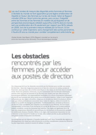 On a beaucoup écrit sur les obstacles rencontrés par les femmes pour accéder aux postes
de direction – dans des magazines populaires et dans les colonnes de médias sociaux et
financiers, ainsi que dans des articles scientifiques et des thèses de doctorat dans le monde
entier. Parmi les questions communes, on peut notamment citer les éternels stéréotypes
sexistes selon lesquels les hommes et les femmes sont censés jouer des rôles sociaux et
économiques différents. Les responsabilités familiales et la culture d’entreprise s’adressant
en priorité aux hommes sont deux autres sources de préoccupation. Celles-ci sont largement
influencées par des règles culturelles, religieuses et sociales qui datent de plusieurs siècles
mais qui restent profondément enracinées dans toutes les régions, même si le monde du
travail et la société ont changé en profondeur. Traditionnellement, certaines professions
ont été de ce fait considérées plus adaptées aux hommes ou aux femmes. De tout temps,
l’encadrement, la direction d’une entreprise et la prise de décisions sur la scène publique
étaient considérés comme les domaines des hommes. Ces règles ont également servi de
base aux programmes éducatifs et aux politiques de recrutement et de promotion pendant
de nombreuses dizaines d’années. Même si ces règles sont maintenant examinées en vue
d’éliminer la discrimination fondée sur le sexe, elles restent ancrées au plus profond d’un
très grand nombre d’hommes et de femmes.
Les entreprises qui ont répondu à l’enquête menée par le BIT dans l’ensemble des régions en
développement ont classé par ordre de priorité ce qu’elles considéraient comme les obstacles
les plus importants, comme le montre le tableau 3 ci-après.
Les obstacles
rencontrés par les
femmes pour accéder
aux postes de direction
Les neuf années de mesure des disparités entre hommes et femmes
à l’échelle du monde ne font apparaître qu’une légère amélioration de
l’égalité en faveur des femmes sur le lieu de travail. Selon le Rapport
mondial 2014 sur l’écart entre les genres, paru ce jour, l’inégalité
entre les hommes et les femmes en matière de participation et de
perspectives économiques s’établit aujourd’hui à 60 % dans le monde,
soit une amélioration de 4 % seulement par rapport aux 56 % relevés
en 2006, lors de la première mesure réalisée par le Forum. Si l’on
continue sur cette trajectoire, sans changement des autres paramètres,
il faudra 81 ans au monde pour combler complètement cette brèche.
Global Gender Gap Report 2014 (Rapport mondial sur les écarts
entre les hommes et les femmes), Forum économique mondial
Femmes d’affaires et femmes cadres  une montée en puissance I 15
 