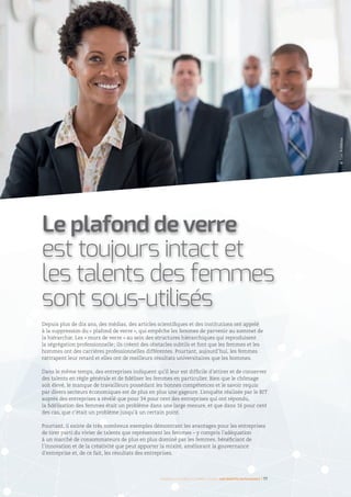 Depuis plus de dix ans, des médias, des articles scientifiques et des institutions ont appelé
à la suppression du « plafond de verre », qui empêche les femmes de parvenir au sommet de
la hiérarchie. Les « murs de verre » au sein des structures hiérarchiques qui reproduisent
la ségrégation professionnelle ; ils créent des obstacles subtils et font que les femmes et les
hommes ont des carrières professionnelles différentes. Pourtant, aujourd’hui, les femmes
rattrapent leur retard et elles ont de meilleurs résultats universitaires que les hommes.
Dans le même temps, des entreprises indiquent qu’il leur est difficile d’attirer et de conserver
des talents en règle générale et de fidéliser les femmes en particulier. Bien que le chômage
soit élevé, le manque de travailleurs possédant les bonnes compétences et le savoir requis
par divers secteurs économiques est de plus en plus une gageure. L’enquête réalisée par le BIT
auprès des entreprises a révélé que pour 34 pour cent des entreprises qui ont répondu,
la fidélisation des femmes était un problème dans une large mesure, et que dans 16 pour cent
des cas, que c’était un problème jusqu’à un certain point.
Pourtant, il existe de très nombreux exemples démontrant les avantages pour les entreprises
de tirer parti du vivier de talents que représentent les femmes – y compris l’adéquation
à un marché de consommateurs de plus en plus dominé par les femmes, bénéficiant de
l’innovation et de la créativité que peut apporter la mixité, améliorant la gouvernance
d’entreprise et, de ce fait, les résultats des entreprises.
Le plafond de verre
est toujours intact et
les talents des femmes
sont sous-utilisés
©TimRobbins
Femmes d’affaires et femmes cadres  une montée en puissance I 17
 