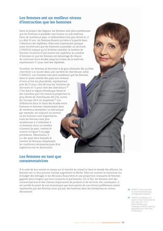 Femmes d’affaires et femmes cadres  une montée en puissance I 23
24	UNESCO, Chiao-Ling Chien
“La place des femmes dans
l’enseignement supérieur”
25	UNESCO, Les femmes et la
science, Fiche d’information de
l’ISU, août 2011, n° 14.
NB Les données pour
l’Amérique du Nord ne sont pas
disponibles pour cette Fiche
d’information
Les femmes ont un meilleur niveau
d’instruction que les hommes
Dans la plupart des régions, les femmes sont plus nombreuses
que les hommes à posséder une licence ou une maîtrise.
Dans de nombreux pays, ce phénomène n’est pas récent et, il
y a déjà 20 ans, les femmes étaient arrivées à la parité dans
l’obtention des diplômes. Elles sont maintenant presque
aussi nombreuses que les hommes à posséder un doctorat.
L’UNESCO indique qu’à l’échelon mondial, le nombre de
femmes titulaires d’une licence est supérieur au nombre
d’hommes et que les femmes ont davantage de chance
de continuer leurs études jusqu’au niveau de la maîtrise,
représentant 57 pour cent des diplômés.
Toutefois, les femmes se heurtent à de gros obstacles dès qu’elles
cherchent à se lancer dans une carrière de chercheuse, selon
l’UNESCO. Les hommes sont plus nombreux que les femmes
dans la quasi-totalité des pays aux niveaux
d’instruction les plus élevés, représentant
près de 55 pour cent de tous les titulaires de
doctorats et 71 pour cent des chercheurs.24
C’est dans la région d’Amérique latine et
des Caraïbes que l’on trouve la proportion la
plus élevée de chercheuses (45,2 %), suivie
de l’Europe (34 % en moyenne).25
Les
différences dans le choix des études entre
hommes et femmes s’amenuisent dans
de nombreux domaines. La mécanique,
par exemple, est toujours un secteur
où les hommes sont majoritaires,
mais les femmes sont plus
nombreuses à s’intéresser à
ce domaine dans un nombre
croissant de pays, comme le
montre la Figure 5 en page
précédente. Néanmoins, il
y a des pays dans lesquels le
nombre de femmes remplissant
les conditions nécessaires pour être
ingénieurs est en diminution.
Les femmes en tant que
consommatrices
À la suite de leur entrée en masse sur le marché du travail et dans le monde des affaires, les
femmes ont vu leur pouvoir d’achat augmenter en flèche. Elles ont souvent la mainmise sur
le budget des ménages et les décisions financières et une proportion croissante de femmes
gagnent plus d’argent que leurs conjoints et partenaires. De ce fait, les femmes sont des
consommatrices et des clientes importantes de produits et de services. Par conséquent, il
est justifié du point de vue économique que leurs points de vue et leurs préférences soient
représentés par des femmes ainsi que par des hommes dans les entreprises au niveau
décisionnel.
©Olezzo/Gettyimages
 