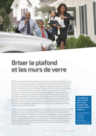 Nombreuses sont les femmes qui affirment ne pas vouloir faire l’objet de traitements ni de
quotas particuliers, mais qui disent avoir besoin de solutions flexibles qui leur permettent de
gérer leurs impératifs professionnels et familiaux sur le plan des horaires. Ceci est aussi
de plus en plus vrai pour les hommes qui souhaitent consacrer davantage de temps à leur
famille. D’autres femmes montrent du doigt la pression des normes sociales et culturelles.
D’autres encore réclament que l’on regarde de près dans quelle mesure la « culture
d’entreprise » tient compte des femmes. Elles invitent également à revoir les processus,
procédures internes et les structures d’entreprises, ainsi qu’à rendre des comptes aux
actionnaires en matière de recrutement et de promotion, afin d’éviter les nominations
et décisions subjectives et sexistes. Elles soulignent également que les différences entre
générations sont un facteur dont il faut bien tenir compte lorsque l’on aborde le problème
de l’égalité entre hommes et femmes. Les jeunes générations d’hommes et de femmes
sont souvent bien préparées et ambitieuses et ont un haut niveau d’exigence concernant
l’équilibre entre travail et vie privée.
Il ne fait aucun doute qu’outre la pure force que représentent les talents des femmes accédant
au marché du travail en termes numériques et qualitatifs, les efforts pour s’attaquer au
plafond de verre se sont intensifiés au cours des dernières années. Un nombre croissant
d’études et d’enquêtes sont consacrées à la question de l’intégration d’un plus grand nombre
de femmes à des postes de direction et comme membres de conseils d’administration. Le
suivi de la présence des femmes dans les conseils d’administration s’est également renforcé
ces dernières années dans un nombre croissant de pays et est souvent lié aux problèmes
généraux de gestion d’entreprise, qui est au centre des discussions notamment depuis la
crise mondiale de la finance.
Briser le plafond
et les murs de verre
©ArielSkelley/Gettyimages
Femmes d’affaires et femmes cadres  une montée en puissance I 25
« Les fissures
sont certes de
plus en plus
grandes, mais
le plafond tient
toujours. »
Kunyalala Maphisa,
Présidente,
Association
de femmes
entrepreneurs,
Afrique du Sud, 2011
 