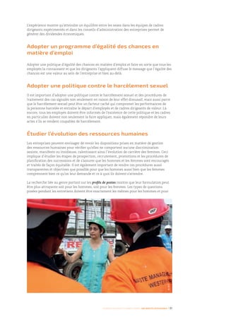 Femmes d’affaires et femmes cadres  une montée en puissance I 31
L’expérience montre qu’atteindre un équilibre entre les sexes dans les équipes de cadres
dirigeants expérimentés et dans les conseils d’administration des entreprises permet de
générer des dividendes économiques.
Adopter un programme d’égalité des chances en
matière d’emploi
Adopter une politique d’égalité des chances en matière d’emploi et faire en sorte que tous les
employés la connaissent et que les dirigeants l’appliquent diffuse le message que l’égalité des
chances est une valeur au sein de l’entreprise et bien au-delà.
Adopter une politique contre le harcèlement sexuel
Il est important d’adopter une politique contre le harcèlement sexuel et des procédures de
traitement des cas signalés non seulement en raison de leur effet dissuasif, mais aussi parce
que le harcèlement sexuel peut être un facteur caché qui compromet les performances de
la personne harcelée et entraîne le départ d’employés et de cadres dirigeants de valeur. Là
encore, tous les employés doivent être informés de l’existence de cette politique et les cadres
en particulier doivent non seulement la faire appliquer, mais également répondre de leurs
actes s’ils se rendent coupables de harcèlement.
Étudier l’évolution des ressources humaines
Les entreprises peuvent envisager de revoir les dispositions prises en matière de gestion
des ressources humaines pour vérifier qu’elles ne comportent aucune discrimination
sexiste, manifeste ou insidieuse, ralentissant ainsi l’évolution de carrière des femmes. Ceci
implique d’étudier les étapes de prospection, recrutement, promotions et les procédures de
planification des successions et de s’assurer que les hommes et les femmes sont encouragés
et traités de façon équitable. Il est également important de rendre ces procédures aussi
transparentes et objectives que possible pour que les hommes aussi bien que les femmes
comprennent bien ce qu’on leur demande et ce à quoi ils doivent s’attendre.
La recherche liée au genre portant sur les profils de postes montre que leur formulation peut
être plus attrayante soit pour les hommes, soit pour les femmes. Les types de questions
posées pendant les entretiens doivent être exactement les mêmes pour les hommes et pour
©OIT
 
