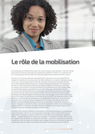 Les entreprises qui s’efforcent de s’attirer les talents féminins, y parviennent, et les font accéder
à des postes de direction sont bien plus nombreuses qu’elles ne l’étaient il y a seulement dix
ans. Leurs pratiques ont fait l’objet de nombreuses publications, guides, sites web et outils.
Pourtant, il est toujours nécessaire de prendre fait et cause en ce sens pour éviter de voir
confiner les femmes et les hommes dans des rôles traditionnels. En outre, il faut tenir compte
du fait que, tant les hommes que les femmes, assument de nos jours un éventail de rôles
et de responsabilités bien plus large qu’au cours des époques précédentes. Par exemple les
femmes occupent des postes de premier plan dans les sphères économiques et politiques.
Les médias, tout en étant un outil de promotion d’une palette bien plus riche et plus variée
de la diversité des genres, reproduisent souvent des stéréotypes extrêmement sexistes,
notamment dans les publicités pour les détergents ou pour d’autres produits de nettoyage,
qui mettent presque toujours en scène des femmes. Ceci est vrai tant dans les économies
développées que dans les régions en développement. Les messages sont souvent subliminaux,
mais avec le temps, ils contribuent aux perceptions qu’a le public des rôles des hommes et des
femmes, en reproduisant des stéréotypes en décalage avec la réalité de la vie des hommes
et des femmes, notamment des jeunes générations. Le nombre de publicités bousculant
les rôles traditionnellement dévolus aux hommes et aux femmes, comme par exemple un
homme changeant la couche d’un bébé, reste limité. Aujourd’hui, même s’il y a davantage de
présentatrices et d’animatrices de débats télévisés, les hommes sont toujours plus présents,
notamment dans les questions politiques et économiques.
Une autre tâche consiste à diffuser les informations et les bonnes pratiques à un groupe plus
large d’entreprises. Souvent ce sont les grandes entreprises ou les multinationales qui ont
investi dans la diversité des genres et favorisent les femmes comme cadres pour appâter et
fidéliser les talents féminins pour obtenir un avantage concurrentiel. Toutefois, dans la quête
de compétences et de talents, les entreprises nationales, notamment les grandes et moyennes
entreprises, n’ont rien à perdre à examiner les avantages résultant de la diversité des genres et
à promouvoir plus de cadres et de membres de conseil d’administration de sexe féminin.
Le rôle de la mobilisation
Femmes d’affaires et femmes cadres  une montée en puissance I 35
©JohnLund/BlendImagesLLC
 