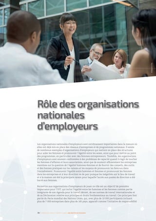Rôle des organisations
nationales
d’employeurs
Les organisations nationales d’employeurs sont extrêmement importantes dans la mesure où
elles ont déjà mis en place des réseaux d’entreprises et de programmes nationaux. Il existe
de nombreux exemples d’organisations d’employeurs qui mettent en place des structures
pour aider les femmes et promouvoir l’égalité entre les sexes, ainsi que pour mettre au point
des programmes, en particulier avec des femmes entrepreneurs. Toutefois, les organisations
d’employeurs sont souvent confrontées à des problèmes de capacité quand il s’agit de toucher
les femmes d’affaires et leurs associations, ainsi que de soutenir efficacement les entreprises
membres sur la question de l’égalité hommes-femmes et de fournir des conseils, des outils
et des bonnes pratiques sur les raisons et les moyens de promouvoir les femmes dans
l’encadrement. Promouvoir l’égalité entre hommes et femmes et promouvoir les femmes
dans les entreprises et à leur direction va de pair puisque les inégalités sur le lieu de travail
et à la maison ont été la principale raison pour laquelle l’accès aux postes de direction a été
barré aux femmes.
Permettre aux organisations d’employeurs de jouer ce rôle est un objectif de première
importance pour l’OIT, qui inclut l’égalité entre les hommes et les femmes comme partie
intégrante de son Agenda pour le travail décent, de ses normes de travail internationales et
de sa Déclaration relative aux principes et droits fondamentaux au travail. Ces principes font
partie du Pacte mondial des Nations Unies, qui, avec plus de 10 000 participants incluant
plus de 7 000 entreprises dans plus de 145 pays, apparaît comme l’initiative de responsabilité
36 I Femmes d’affaires et femmes cadres  une montée en puissance
©Masterfile
 