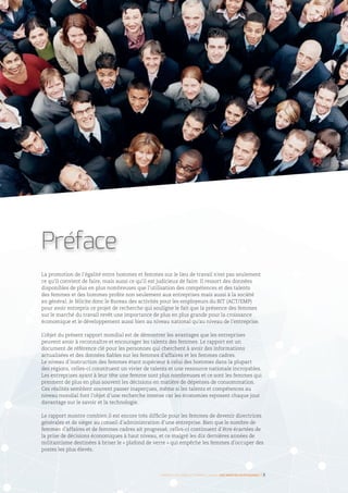 La promotion de l’égalité entre hommes et femmes sur le lieu de travail n’est pas seulement
ce qu’il convient de faire, mais aussi ce qu’il est judicieux de faire. Il ressort des données
disponibles de plus en plus nombreuses que l’utilisation des compétences et des talents
des femmes et des hommes profite non seulement aux entreprises mais aussi à la société
en général. Je félicite donc le Bureau des activités pour les employeurs du BIT (ACT/EMP)
pour avoir entrepris ce projet de recherche qui souligne le fait que la présence des femmes
sur le marché du travail revêt une importance de plus en plus grande pour la croissance
économique et le développement aussi bien au niveau national qu’au niveau de l’entreprise.
L’objet du présent rapport mondial est de démontrer les avantages que les entreprises
peuvent avoir à reconnaître et encourager les talents des femmes. Le rapport est un
document de référence clé pour les personnes qui cherchent à avoir des informations
actualisées et des données fiables sur les femmes d’affaires et les femmes cadres.
Le niveau d’instruction des femmes étant supérieur à celui des hommes dans la plupart
des régions, celles-ci constituent un vivier de talents et une ressource nationale incroyables.
Les entreprises ayant à leur tête une femme sont plus nombreuses et ce sont les femmes qui
prennent de plus en plus souvent les décisions en matière de dépenses de consommation.
Ces réalités semblent souvent passer inaperçues, même si les talents et compétences au
niveau mondial font l’objet d’une recherche intense car les économies reposent chaque jour
davantage sur le savoir et la technologie.
Le rapport montre combien il est encore très difficile pour les femmes de devenir directrices
générales et de siéger au conseil d’administration d’une entreprise. Bien que le nombre de
femmes d’affaires et de femmes cadres ait progressé, celles-ci continuent d’être écartées de
la prise de décisions économiques à haut niveau, et ce malgré les dix dernières années de
militantisme destinées à briser le « plafond de verre » qui empêche les femmes d’occuper des
postes les plus élevés.
Préface
©DigitalVision
Femmes d’affaires et femmes cadres  une montée en puissance I 3
 