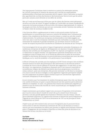 4 I Femmes d’affaires et femmes cadres  une montée en puissance
Une large gamme d’initiatives visant à remettre en question les stéréotypes sexistes,
les cultures d’entreprise et l’absence de mesures pour concilier les responsabilités
professionnelles et familiales sont examinées dans le rapport. Celui-ci préconise un examen
plus approfondi des carrières des femmes et des hommes pour faire en sorte que les subtils
partis pris sexistes soient éliminés en tout début de carrière.
Bien qu’il reste encore beaucoup à faire pour que les talents des femmes soient pleinement
reconnus sur le lieu de travail, le rapport souligne qu’il existe déjà une masse considérable de
ressources, de bonnes pratiques et de structures et de réseaux organisationnels. Et, même si
les progrès sont lents, les femmes qui sont aux commandes attirent l’attention des médias, et
ce faisant créent de nouveaux modèles de rôle.
Il faut faire des efforts supplémentaires et mener un plus grand nombre d’actions de
sensibilisation ou concertation pour mettre en commun les bienfaits liés à l’utilisation des
talents et des compétences des femmes à tous les niveaux, y compris au sein des conseils
d’administration. De nombreuses entreprises multinationales se sont déjà engagées sur
cette voie, mais ce sont les entreprises nationales qui sont confrontées à un enjeu de taille,
notamment les moyennes et grandes entreprises, qui ont besoin d’avis et d’outils pour
trouver les moyens de promouvoir les femmes et d’améliorer les résultats de leur entreprise.
Il est encourageant de voir que, grâce à l’appui d’organisations nationales d’employeurs, de
nombreuses entreprises de régions en développement ont répondu à l’enquête réalisée par
le Bureau des activités pour les employeurs du BIT. Ces réponses ont largement contribué
à l’élaboration du rapport mondial. Les organisations nationales d’employeurs ont un rôle
stratégique à jouer en temps voulu car le monde des affaires est en passe de reconnaître
combien la contribution des femmes à la prise de décisions économiques peut avoir des effets
bénéfiques sur le « seuil de rentabilité » et la performance d’une entreprise.
Je félicite le Bureau des activités pour les employeurs du BIT d’avoir entrepris cette excellente
initiative visant à recueillir des statistiques et des informations sur les mesures prises et
à analyser les futurs actes de réflexion et formuler des suggestions à ce sujet dans un seul
document. Les organisations d’employeurs disposent ainsi d’une ressource essentielle et
accessible pour intégrer des éléments pertinents dans leurs programmes et activités au
niveau national ; quant aux entreprises, elles peuvent ainsi jouer un rôle dans la conception
et la mise en œuvre de leurs stratégies. Je salue également l’approche participative adoptée
lors de la préparation du présent rapport mondial auquel ont contribué des organisations
nationales d’employeurs et des entreprises.
Je suis convaincu que l’accroissement du nombre d’entreprises ayant à leur tête une femme
et le nombre de femmes occupant un poste décisionnel sont des questions particulièrement
difficiles et complexes. En outre, ces questions font ressortir les nombreuses inégalités qui
existent à tous les niveaux des marchés du travail caractérisés par une ségrégation entre
hommes et femmes.
J’espère sincèrement que le présent rapport sera une source d’inspiration et de motivation
pour tous les acteurs dans le monde du travail afin qu’ils unissent leurs forces pour
parvenir à une plus grande égalité entre hommes et femmes à tous les niveaux. Cela est
particulièrement important car l’égalité entre hommes et femmes fait partie intégrante de
l’Agenda du travail décent de l’OIT et de la Déclaration de l’OIT sur les principes et droits
fondamentaux au travail.
J’espère aussi que cette initiative sera une source d’inspiration pour la poursuite de nos
travaux dans le cadre de l’Initiative du Centenaire de l’OIT sur les femmes au travail, à
mesure que nous intensifions nos efforts pour parvenir à l’égalité entre hommes et femmes
grâce à l’engagement de nos mandants tripartites au niveau des prises de décisions et en
menant des actions concrètes sur le terrain.
Guy Ryder
Directeur général
Bureau international du Travail
 