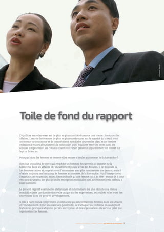 L’équilibre entre les sexes est de plus en plus considéré comme une bonne chose pour les
affaires. L’entrée des femmes de plus en plus nombreuses sur le marché du travail a été
un moteur de croissance et de compétitivité mondiales de premier plan, et un nombre
croissant d’études aboutissent à la conclusion que l’équilibre entre les sexes dans les
équipes dirigeantes et les conseils d’administration présente apparemment un intérêt sur
le plan financier.
Pourquoi donc les femmes se sentent-elles encore si seules au sommet de la hiérarchie ?
Bien que le plafond de verre qui empêche les femmes de parvenir au sommet de la
hiérarchie dans les affaires et l’encadrement puisse avoir des fissures, il est toujours là.
Les femmes cadres et propriétaires d’entreprises sont plus nombreuses que jamais, mais il
n’existe toujours pas beaucoup de femmes au sommet de la hiérarchie. Plus l’entreprise ou
l’organisation est grande, moins il est probable qu’une femme soit à sa tête – moins de 5 pour
cent des dirigeants des plus grandes entreprises mondiales sont des femmes (voir tableau 1
page suivante).
Le présent rapport examine les statistiques et informations les plus récentes au niveau
mondial et jette une lumière nouvelle unique sur les expériences, les réalités et les vues des
entreprises dans les pays en développement.
Il vise à faire mieux comprendre les obstacles que rencontrent les femmes dans les affaires
et l’encadrement. Il met en avant des possibilités de s’attaquer au problème en soulignant
les bonnes pratiques adoptées par des entreprises et des organisations du secteur privé qui
représentent les femmes.
Toile de fond du rapport
Femmes d’affaires et femmes cadres  une montée en puissance I 7
©JamesHardy
 