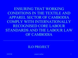 ENSURING THAT WORKING CONDITIONS IN THE TEXTILE AND APPAREL SECTOR OF CAMBODIA COMPLY WITH INTERNATIONALLY RECOGNISED CORE LABOUR STANDARDS AND THE LABOUR LAW OF CAMBODIA ILO PROJECT 
