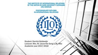 Student: Derrick Boldewijn
Lecturer: Mrs. M. Lieuw Kie Song LLM, MSc
Academic year 2017/2018
7/31/2018 1
THE INSTITUTE OF INTERNATIONAL RELATIONS
OF THE ANTON DE KOM UNIVERISTY SURINAME
(IIR/ADEKUS)
POSTGRADUATE DIPLOMA
IN INTERNATIONAL RELATIONS
 