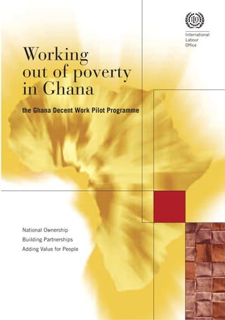 International
                                        Labour
                                        Ofﬁce


Working
out of poverty
in Ghana
the Ghana Decent Work Pilot Programme




National Ownership
Building Partnerships
Adding Value for People
 