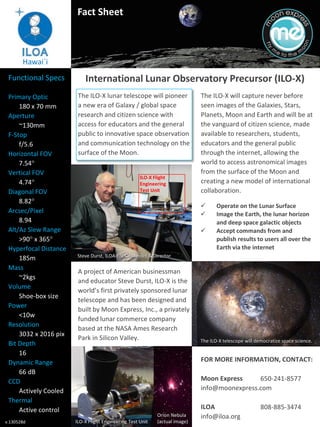 Fact Sheet

Hawai`i
Functional Specs
Primary Optic
180 x 70 mm
Aperture
~130mm
F-Stop
f/5.6
Horizontal FOV
7.54°
Vertical FOV
4.74°
Diagonal FOV
8.82°
Arcsec/Pixel
8.94
Alt/Az Slew Range
>90° x 365°
Hyperfocal Distance
185m
Mass
~2kgs
Volume
Shoe-box size
Power
<10w
Resolution
3032 x 2016 pix
Bit Depth
16
Dynamic Range
66 dB
CCD
Actively Cooled
Thermal
Active control
v.130528d

International Lunar Observatory Precursor (ILO-X)
The ILO-X lunar telescope will pioneer
a new era of Galaxy / global space
research and citizen science with
access for educators and the general
public to innovative space observation
and communication technology on the
surface of the Moon.

ILO-X Flight
Engineering
Test Unit

The ILO-X will capture never before
seen images of the Galaxies, Stars,
Planets, Moon and Earth and will be at
the vanguard of citizen science, made
available to researchers, students,
educators and the general public
through the internet, allowing the
world to access astronomical images
from the surface of the Moon and
creating a new model of international
collaboration.




Operate on the Lunar Surface
Image the Earth, the lunar horizon
and deep space galactic objects
Accept commands from and
publish results to users all over the
Earth via the internet

Steve Durst, ILOA / SPC Founder & Director

A project of American businessman
and educator Steve Durst, ILO-X is the
world’s first privately sponsored lunar
telescope and has been designed and
built by Moon Express, Inc., a privately
funded lunar commerce company
based at the NASA Ames Research
Park in Silicon Valley.

The ILO-X telescope will democratize space science.

FOR MORE INFORMATION, CONTACT:
Moon Express
650-241-8577
info@moonexpress.com

ILO-X Flight Engineering Test Unit

Orion Nebula
(actual image)

ILOA
info@iloa.org

808-885-3474

 