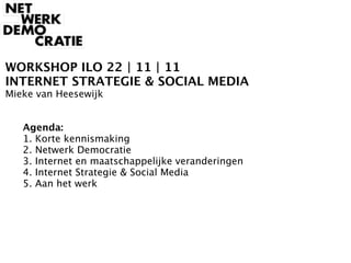 WORKSHOP ILO 22 | 11 | 11
INTERNET STRATEGIE & SOCIAL MEDIA
Mieke van Heesewijk



   Agenda:

   1. Korte kennismaking

   2. Netwerk Democratie

   3. Internet en maatschappelijke veranderingen

   4. Internet Strategie & Social Media

   5. Aan het werk
 