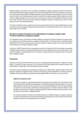 indigenous peoples and the need to ensure consultation and participation of indigenous peoples in decisions that affect them. UN mechanisms dealing with indigenous peoples’ rights have similarly highlighted the need for further progress in these areas. 
Ensuring consultation and participation of indigenous peoples has proved to be particularly challenging in the context of natural resource extraction, which is often perceived as being in contention with indigenous peoples’ collective rights over land and resources. Indigenous peoples’ lands thus continue to be encroached upon and their own perceptions, priorities and aspirations are often not taken into account by national development strategies or programs. This being the case, there are crucial lessons to be learnt from practical experiences. 
It has become evident that a focus on practices at the country-level and lessons learnt from practical implementation is crucial for achieving constructive dialogue, building partnerships and alliances and strengthening national action to advance with the implementation of the Convention. 
UN calls for renewed commitment to the implementation of indigenous peoples’ rights: 
The World Conference on Indigenous Peoples 
On 22 September this year, the UN General Assembly adopted by acclamation the Outcome Document of its High-level plenary meeting known as the World Conference on Indigenous Peoples (WCIP). In this landmark document, UN Member States reiterated their commitment to respect, promote and advance the rights of indigenous peoples and to uphold the principles of the UN Declaration on the Rights of Indigenous Peoples. 
Furthermore, the WCIP Outcome Document recognized the crucial role of Convention No.169 in the promotion and protection of indigenous peoples’ rights by encouraging those States that have not yet ratified the Convention to consider doing so. It also recalled the obligation of ratifying States under the Convention to develop coordinated and systematic action to protect the rights of indigenous peoples. 
The seminar 
Taking place shortly after the World Conference, the seminar on Enabling rights-based development for indigenous and tribal peoples – learning from 25 years’ experience of ILO Convention No.169 is being organized with the generous support of the Danish Ministry of Foreign Affairs and the Swiss National Science Foundation. 
The seminar is open to participation by representatives of ratifying and non-ratifying States, indigenous peoples, workers’ and employers’ organizations, independent experts, researchers, UN agencies and other stakeholders. It is hosted by the Permanent Mission of Denmark and Mexico and organized in partnership with IWGIA, the University of Lucerne and the ILO. 
Objectives and expected results 
The seminar is intended as a multi-stakeholder platform for taking stock of the contribution of ILO Convention No.169 to human rights-based and self-determined development. This will entail addressing the following questions: How has the implementation of Convention No.169 contributed to human rights-based development? How can related challenges be overcome? Has the Convention contributed to building social peace and multi-ethnic democratic States? Can the self-determined development of indigenous peoples be aligned with national interests and private investments, including large-scale natural resource exploitation projects? 
As a concrete contribution to the follow-up of the World Conference on Indigenous Peoples, the organizers expect that the seminar will identify timely and concrete recommendations regarding action that could be taken to promote further ratification and advance in the implementation of the Convention.  