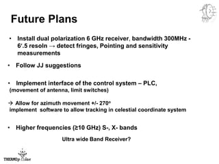 Future Plans
• Follow JJ suggestions
• Higher frequencies (≥10 GHz) S-, X- bands
• Install dual polarization 6 GHz receiver, bandwidth 300MHz -
6′.5 resoln → detect fringes, Pointing and sensitivity
measurements
• Implement interface of the control system – PLC,
(movement of antenna, limit switches)
 Allow for azimuth movement +/- 270o
implement software to allow tracking in celestial coordinate system
Ultra wide Band Receiver?
 
