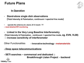 Future Plans
In Operation
- Stand-alone single dish observations
(Total Intensity & Polarization, continuum + spectral line mode)
- operate the antenna at L-band, 23′.6 resoln ??
– need detailed RFI monitoring
- Linked in the Very Long Baseline Interferometry
(Total Intensity & Polarization, continuum + spectral line mode, eg. EVN, VLBI)
→ increase sensitivity of interferometer
Other Functionalities
- Deep space telecommunications
- SETI searches – commensal and dedicated ::
Breakthrough Listen Project - backend
 