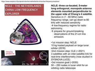 https://www.isispace.nl/projects/ncle-the-netherlands-china-low-frequency-explorer/
NCLE: three co-located, 5-meter
long orthogonal, monopole antenna
elements mounted perpendicular to
the upper side of Chang’e 4 satellite.
Sensitive in (1 - 80 MHz) radio
frequency range, can go down to 80
kHz with reduced sensitivity
 low-frequency regime for radio
astronomy,
 prepare for ground-breaking
observations of the 21-cm line
emission.
•1st mission step: NCLE
10 kg hosted payload on large lunar
orbiter (2018)
•2nd mission step: CLE (~2021)
3 satellites with an inter-satellite link for
real-time interferometry (now studied in
SYSNOVA LUCE)
•3rd mission goal (~2030)
50 – 250 nodes in lunar orbit for an
orbiting radio telescope
 