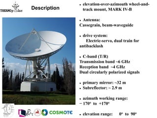  elevation-over-azimouth wheel-and-
track mount, MARK IV-B
 Antenna:
Cassegrain, beam-waveguide
 drive system:
Electric-servo, dual train for
antibacklash
 C-band (T/R)
Transmission band ~6 GHz
Reception band ~4 GHz
Dual circularly polarized signals
 primary mirror: ~32 m
 Subreflector: ~ 2.9 m
 azimuth working range:
− 170o to +170o
 elevation range: 0o to 90o
Description
 