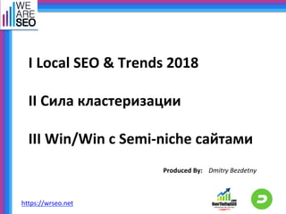 I	Local	SEO	&	Trends	2018	
	
II	Сила	кластеризации		
	
III	Win/Win	с	Semi-niche	сайтами	
Produced	By:	 Dmitry	Bezdetny	
https://wrseo.net		
 