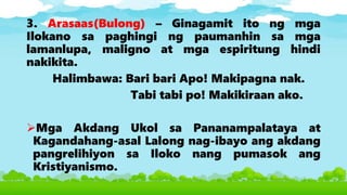 3. Arasaas(Bulong) – Ginagamit ito ng mga
Ilokano sa paghingi ng paumanhin sa mga
lamanlupa, maligno at mga espiritung hindi
nakikita.
Halimbawa: Bari bari Apo! Makipagna nak.
Tabi tabi po! Makikiraan ako.
Mga Akdang Ukol sa Pananampalataya at
Kagandahang-asal Lalong nag-ibayo ang akdang
pangrelihiyon sa Iloko nang pumasok ang
Kristiyanismo.
 