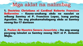 Mga aklat na nalimbag
1. Doctrina Christiana ni Cardinal Roberto Francisco
Bellarmine – Kauna-unahang akda na nasulat sa
wikang Samtoy ni P. Francisco Lopez, isang paring
Agustino. Ito ang pinakamahalagang akda sa Samtoy
noong ika-17 dantaon
2. Pasion de Nuestra Senora Jesucristo – Ito ang unang
pasyong isinulat sa Samtoy noong 1621 ni P. Antonio
Mejia.
 
