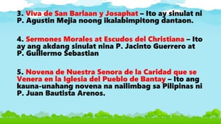 3. Viva de San Barlaan y Josaphat – Ito ay sinulat ni
P. Agustin Mejia noong ikalabimpitong dantaon.
4. Sermones Morales at Escudos del Christiana – Ito
ay ang akdang sinulat nina P. Jacinto Guerrero at
P. Guillermo Sebastian
5. Novena de Nuestra Senora de la Caridad que se
Venera en la Iglesia del Pueblo de Bantay – Ito ang
kauna-unahang novena na nailimbag sa Pilipinas ni
P. Juan Bautista Arenos.
 