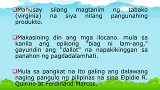Mahusay silang magtanim ng tabako
(virginia) na siya nilang pangunahing
produkto.
Makasining din ang mga ilocano. mula sa
kanila ang epikong "biag ni lam-ang,"
gayundin ang "dallot" na napakikinggan sa
panahon ng pagdadalamhati.
Mula sa pangkat na ito galing ang dalawang
naging pangulo ng pilipinas na sina Elpidio R.
Quirino at Ferdinand Marcos.
 