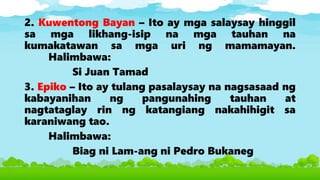 2. Kuwentong Bayan – Ito ay mga salaysay hinggil
sa mga likhang-isip na mga tauhan na
kumakatawan sa mga uri ng mamamayan.
Halimbawa:
Si Juan Tamad
3. Epiko – Ito ay tulang pasalaysay na nagsasaad ng
kabayanihan ng pangunahing tauhan at
nagtataglay rin ng katangiang nakahihigit sa
karaniwang tao.
Halimbawa:
Biag ni Lam-ang ni Pedro Bukaneg
 