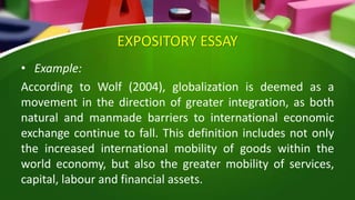 EXPOSITORY ESSAY
• Example:
According to Wolf (2004), globalization is deemed as a
movement in the direction of greater integration, as both
natural and manmade barriers to international economic
exchange continue to fall. This definition includes not only
the increased international mobility of goods within the
world economy, but also the greater mobility of services,
capital, labour and financial assets.
 