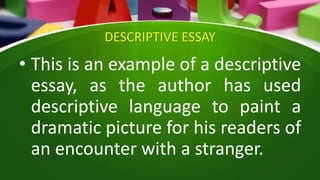 DESCRIPTIVE ESSAY
• This is an example of a descriptive
essay, as the author has used
descriptive language to paint a
dramatic picture for his readers of
an encounter with a stranger.
 
