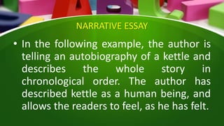 NARRATIVE ESSAY
• In the following example, the author is
telling an autobiography of a kettle and
describes the whole story in
chronological order. The author has
described kettle as a human being, and
allows the readers to feel, as he has felt.
 